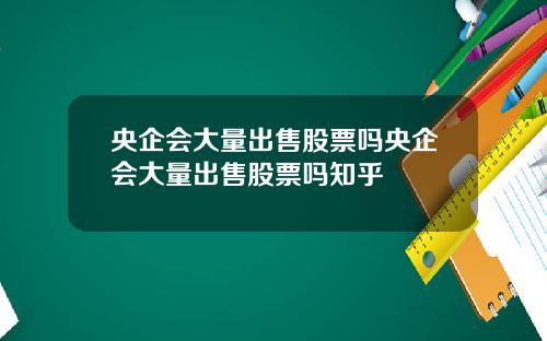 央企会大量出售股票吗央企会大量出售股票吗知乎