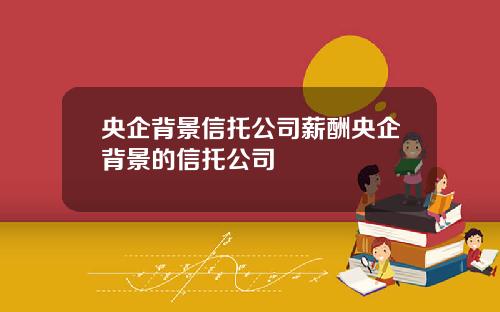 央企背景信托公司薪酬央企背景的信托公司