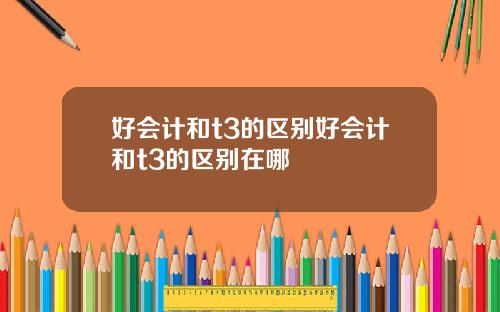 好会计和t3的区别好会计和t3的区别在哪
