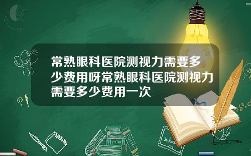 常熟眼科医院测视力需要多少费用呀常熟眼科医院测视力需要多少费用一次