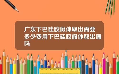 广东下巴硅胶假体取出需要多少费用下巴硅胶假体取出痛吗