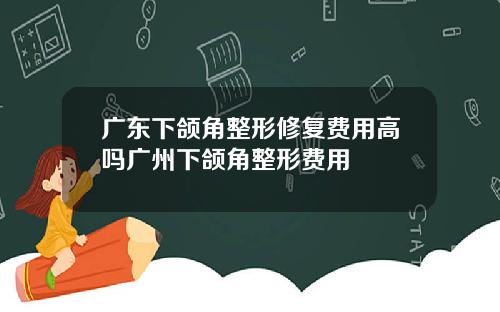 广东下颌角整形修复费用高吗广州下颌角整形费用
