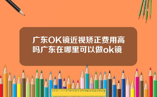 广东OK镜近视矫正费用高吗广东在哪里可以做ok镜