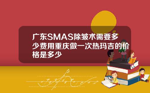 广东SMAS除皱术需要多少费用重庆做一次热玛吉的价格是多少
