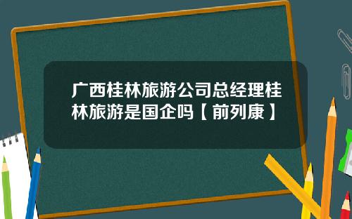 广西桂林旅游公司总经理桂林旅游是国企吗【前列康】