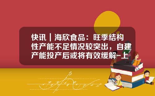 快讯｜海欣食品：旺季结构性产能不足情况较突出，自建产能投产后或将有效缓解-上海海欣公司发展前景
