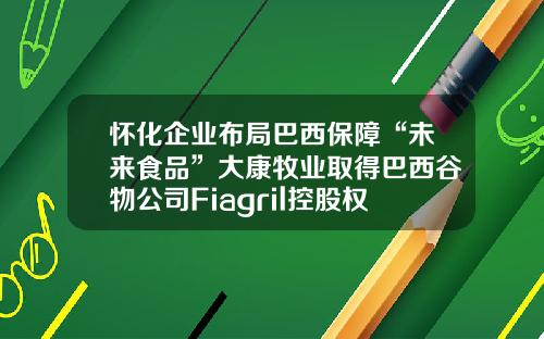 怀化企业布局巴西保障“未来食品”大康牧业取得巴西谷物公司Fiagril控股权-湖南大康牧业有限责任公司