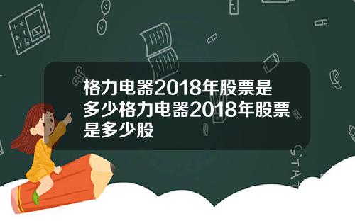 格力电器2018年股票是多少格力电器2018年股票是多少股