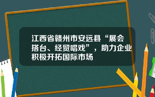 江西省赣州市安远县“展会搭台、经贸唱戏”，助力企业积极开拓国际市场