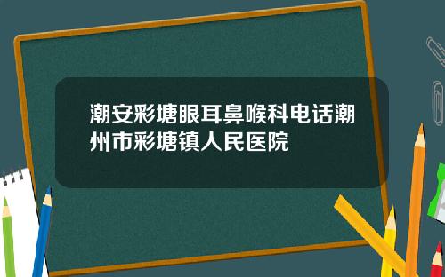 潮安彩塘眼耳鼻喉科电话潮州市彩塘镇人民医院