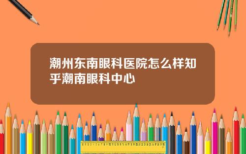 潮州东南眼科医院怎么样知乎潮南眼科中心