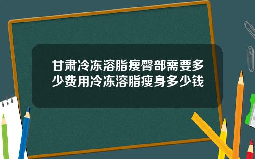 甘肃冷冻溶脂瘦臀部需要多少费用冷冻溶脂瘦身多少钱