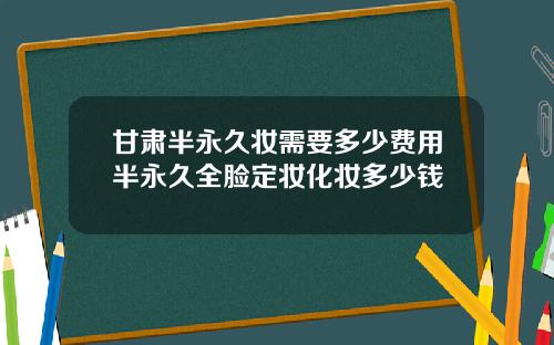 甘肃半永久妆需要多少费用半永久全脸定妆化妆多少钱