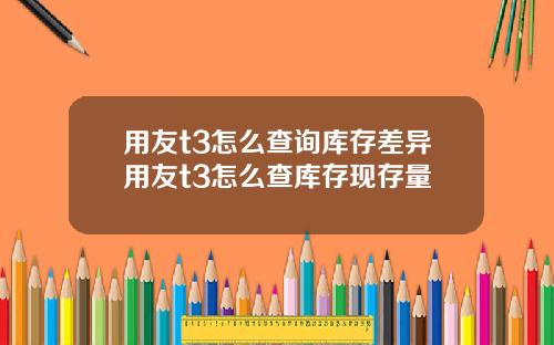 用友t3怎么查询库存差异用友t3怎么查库存现存量
