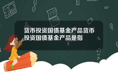 货币投资国债基金产品货币投资国债基金产品是指