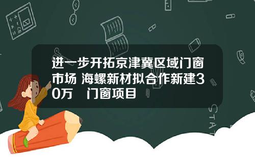 进一步开拓京津冀区域门窗市场 海螺新材拟合作新建30万㎡门窗项目