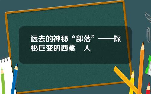 远去的神秘“部落”——探秘巨变的西藏僜人